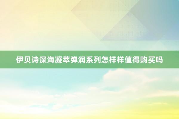 伊贝诗深海凝萃弹润系列怎样样值得购买吗