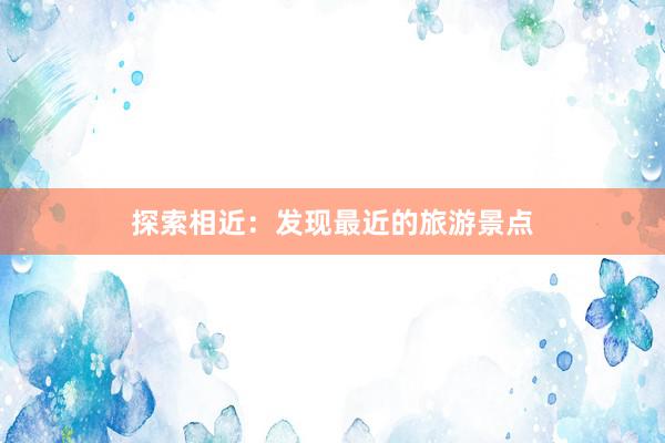 探索相近：发现最近的旅游景点