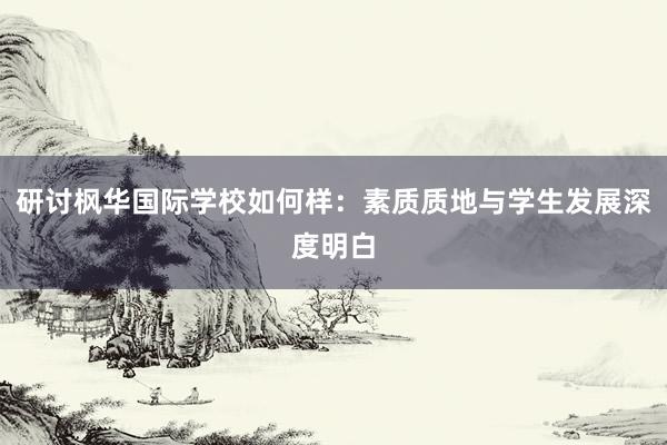 研讨枫华国际学校如何样：素质质地与学生发展深度明白