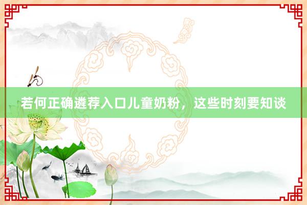 若何正确遴荐入口儿童奶粉，这些时刻要知谈
