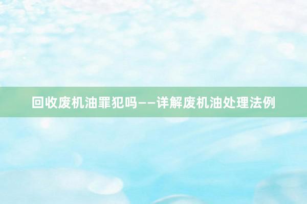 回收废机油罪犯吗——详解废机油处理法例