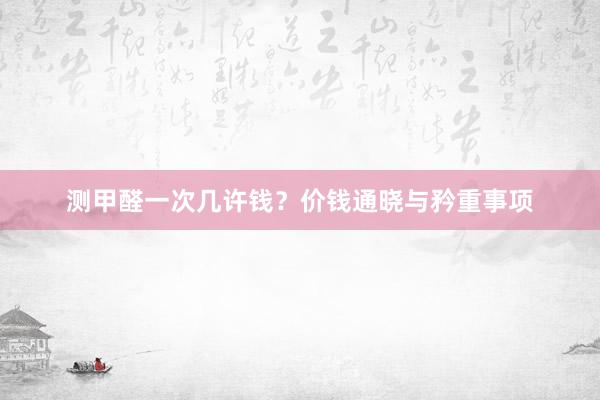 测甲醛一次几许钱？价钱通晓与矜重事项