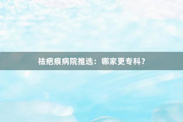 祛疤痕病院推选：哪家更专科？