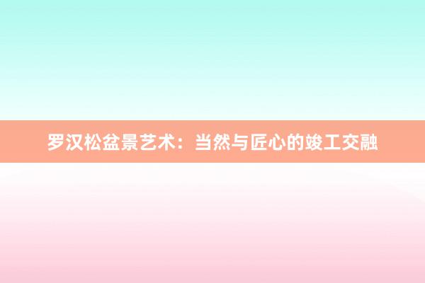 罗汉松盆景艺术：当然与匠心的竣工交融